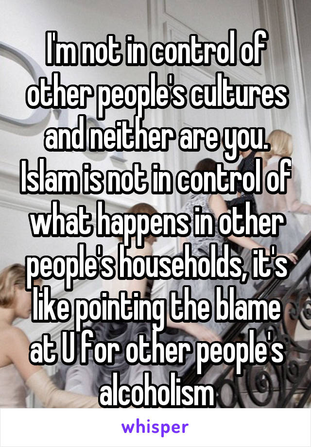 I'm not in control of other people's cultures and neither are you. Islam is not in control of what happens in other people's households, it's like pointing the blame at U for other people's alcoholism