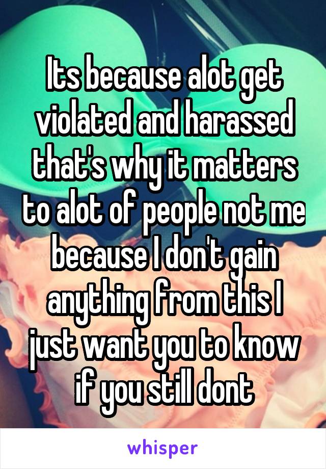 Its because alot get violated and harassed that's why it matters to alot of people not me because I don't gain anything from this I just want you to know if you still dont