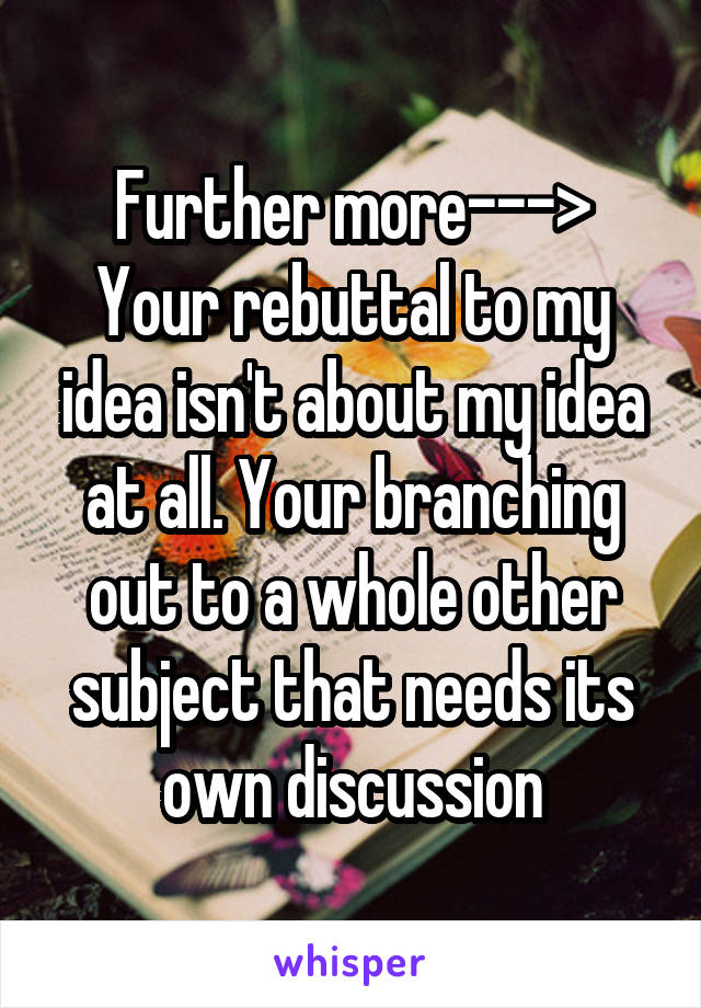 Further more--->
Your rebuttal to my idea isn't about my idea at all. Your branching out to a whole other subject that needs its own discussion