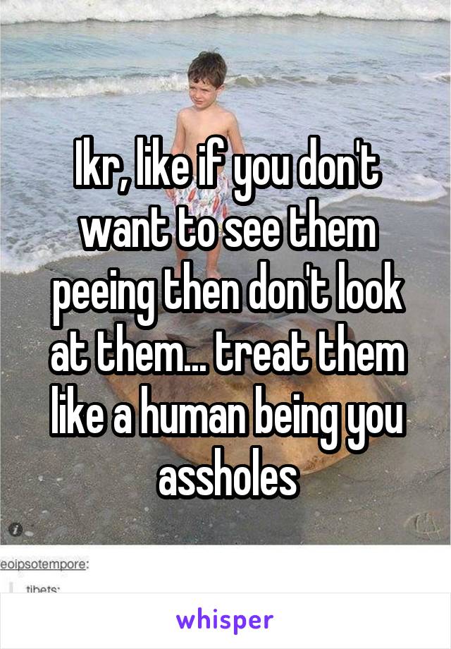 Ikr, like if you don't want to see them peeing then don't look at them... treat them like a human being you assholes