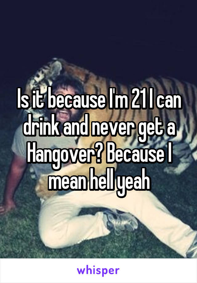 Is it because I'm 21 I can drink and never get a Hangover? Because I mean hell yeah