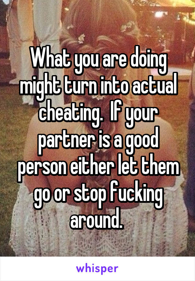 What you are doing might turn into actual cheating.  If your partner is a good person either let them go or stop fucking around. 