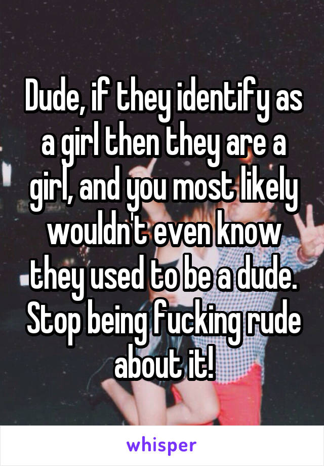 Dude, if they identify as a girl then they are a girl, and you most likely wouldn't even know they used to be a dude. Stop being fucking rude about it!