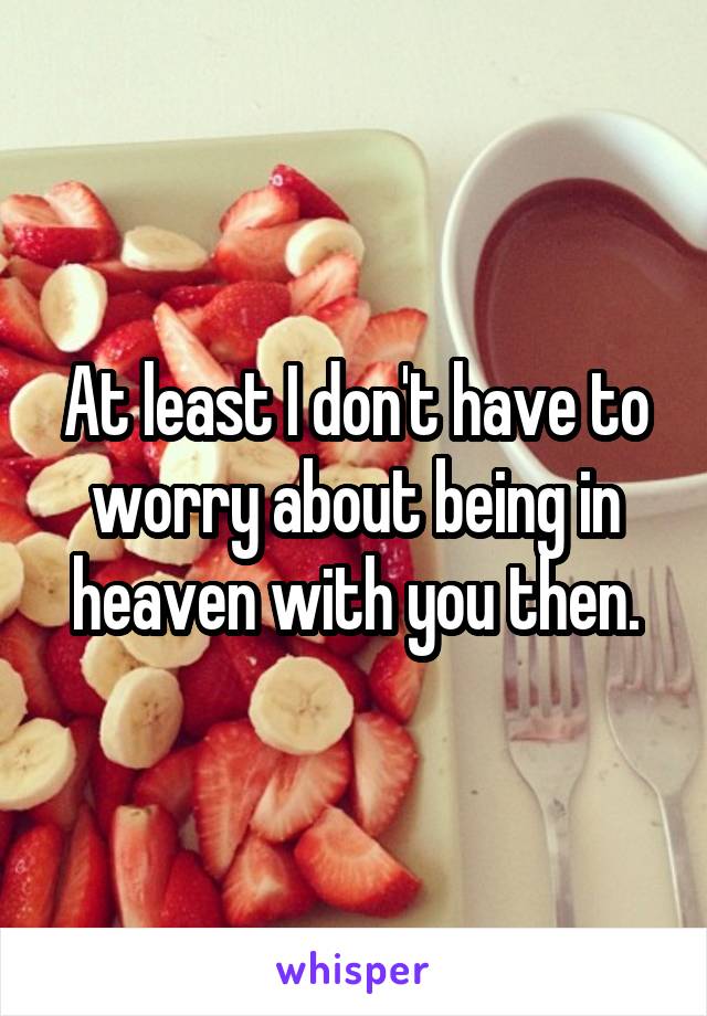 At least I don't have to worry about being in heaven with you then.