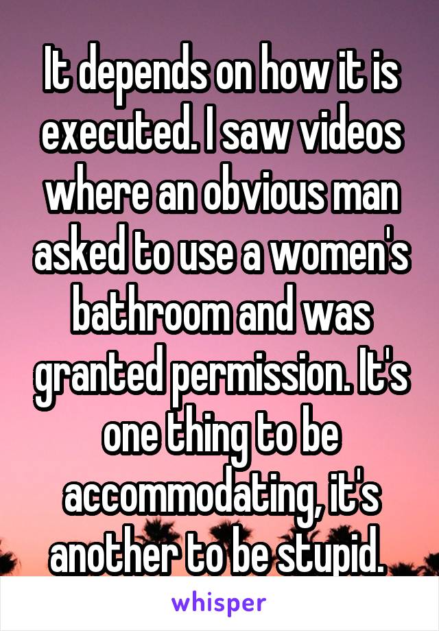 It depends on how it is executed. I saw videos where an obvious man asked to use a women's bathroom and was granted permission. It's one thing to be accommodating, it's another to be stupid. 