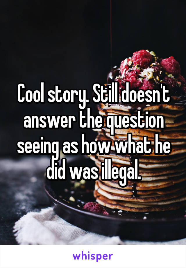 Cool story. Still doesn't answer the question seeing as how what he did was illegal.