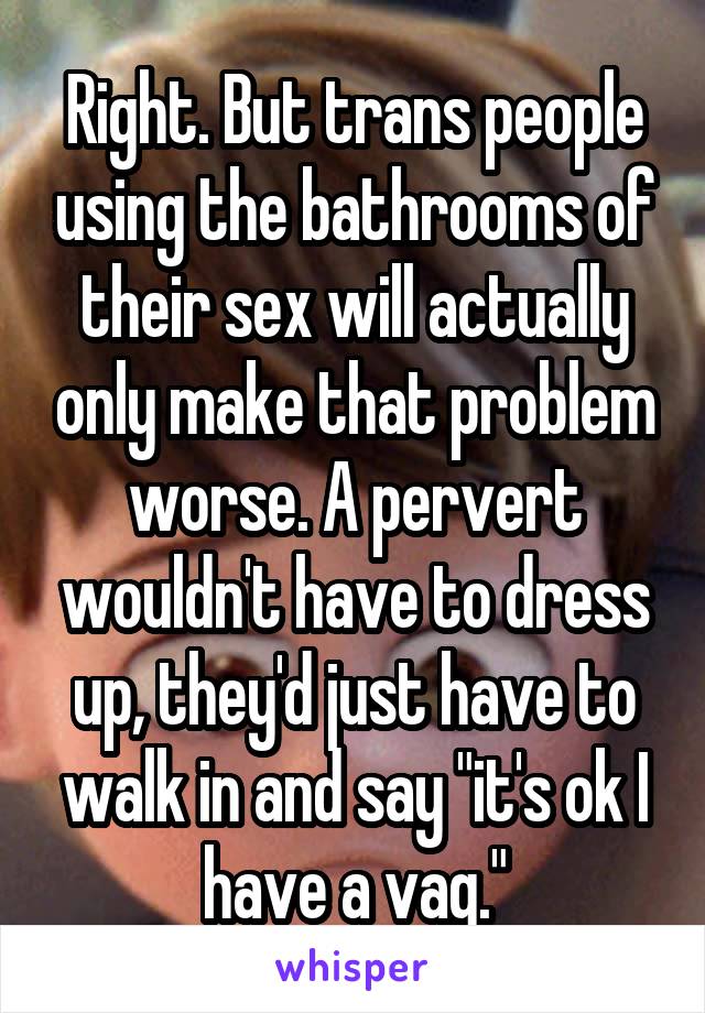 Right. But trans people using the bathrooms of their sex will actually only make that problem worse. A pervert wouldn't have to dress up, they'd just have to walk in and say "it's ok I have a vag."