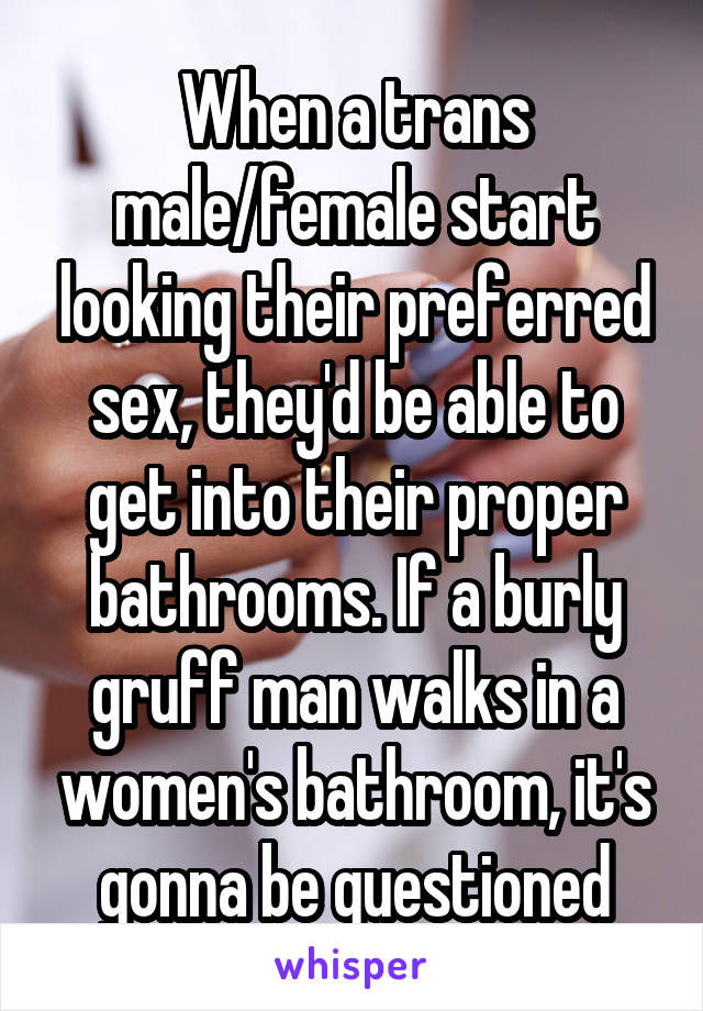When a trans male/female start looking their preferred sex, they'd be able to get into their proper bathrooms. If a burly gruff man walks in a women's bathroom, it's gonna be questioned