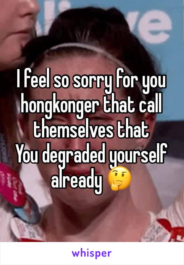 I feel so sorry for you hongkonger that call themselves that 
You degraded yourself already 🤔