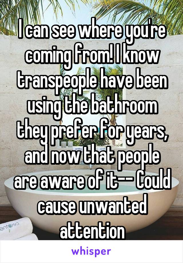 I can see where you're coming from! I know transpeople have been using the bathroom they prefer for years, and now that people are aware of it-- Could cause unwanted attention