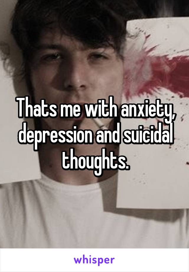 Thats me with anxiety, depression and suicidal thoughts.