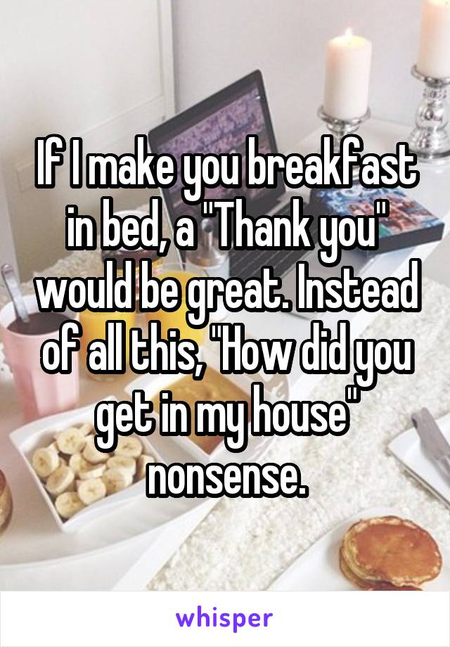 If I make you breakfast in bed, a "Thank you" would be great. Instead of all this, "How did you get in my house" nonsense.