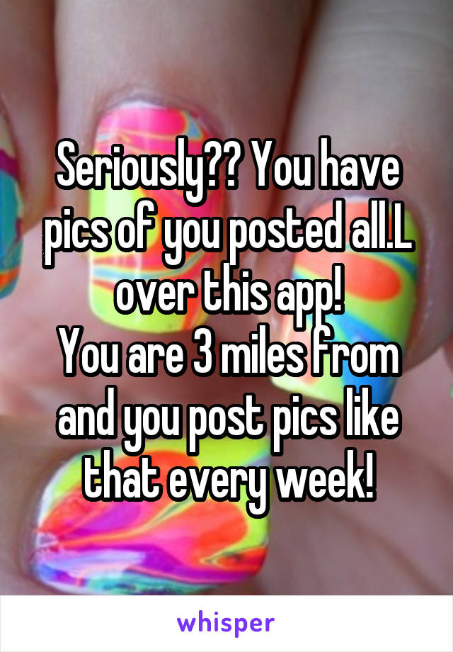 Seriously?? You have pics of you posted all.L over this app!
You are 3 miles from and you post pics like that every week!