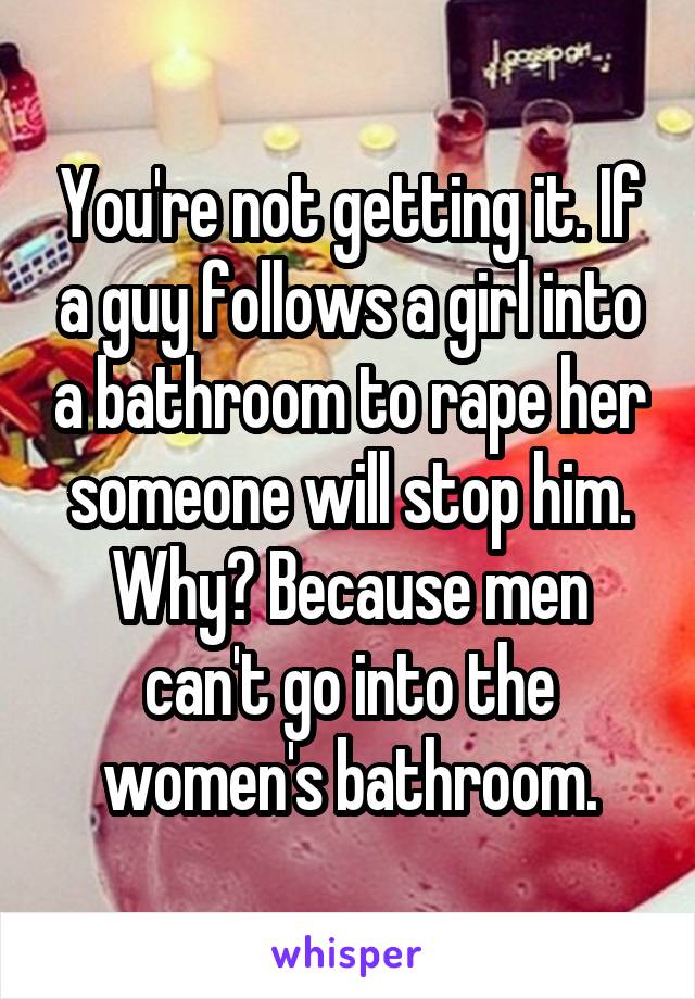 You're not getting it. If a guy follows a girl into a bathroom to rape her someone will stop him. Why? Because men can't go into the women's bathroom.