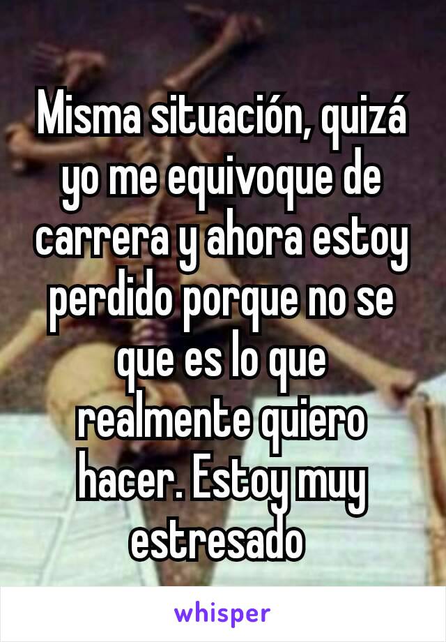 Misma situación, quizá yo me equivoque de carrera y ahora estoy perdido porque no se que es lo que realmente quiero hacer. Estoy muy estresado 