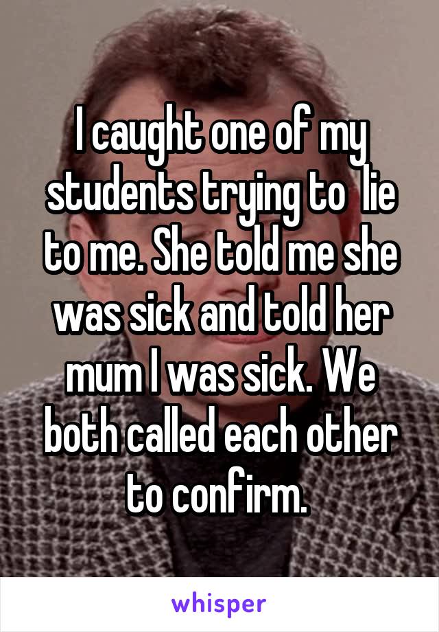 I caught one of my students trying to  lie to me. She told me she was sick and told her mum I was sick. We both called each other to confirm. 
