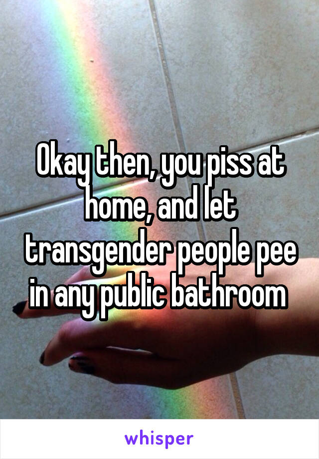 Okay then, you piss at home, and let transgender people pee in any public bathroom 