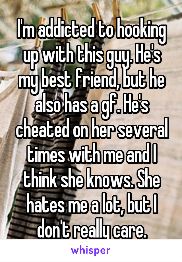 I'm addicted to hooking up with this guy. He's my best friend, but he also has a gf. He's cheated on her several times with me and I think she knows. She hates me a lot, but I don't really care.