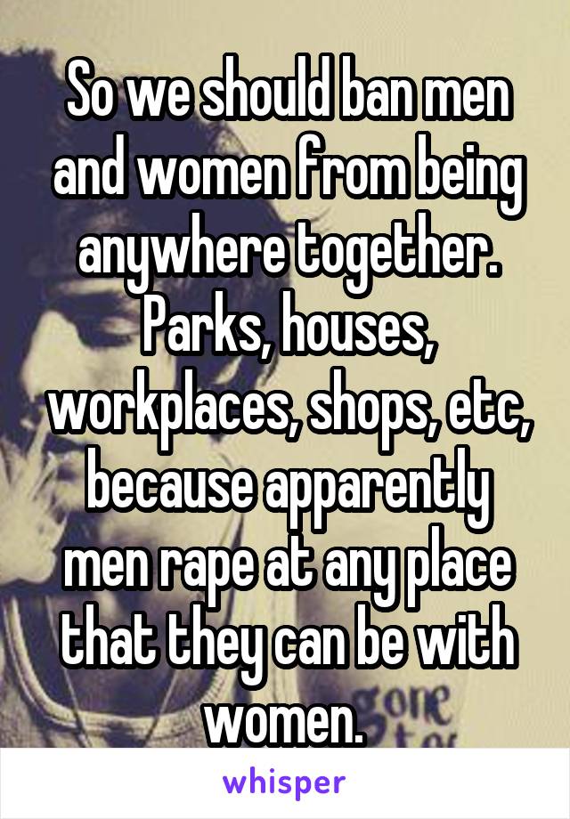 So we should ban men and women from being anywhere together. Parks, houses, workplaces, shops, etc, because apparently men rape at any place that they can be with women. 