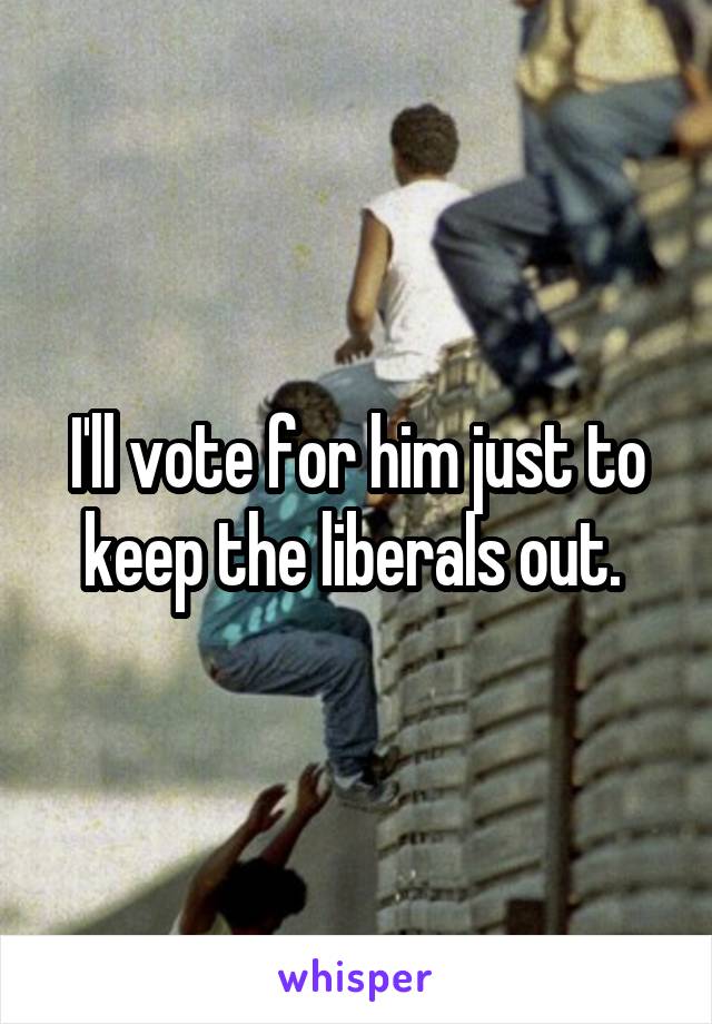 I'll vote for him just to keep the liberals out. 