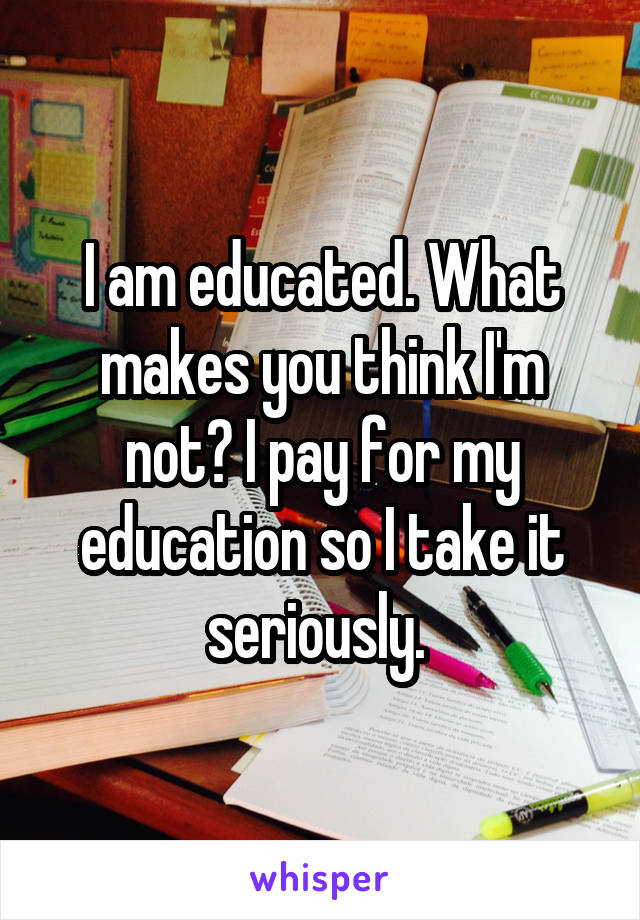 I am educated. What makes you think I'm not? I pay for my education so I take it seriously. 