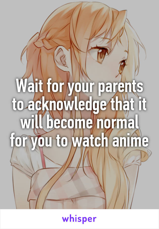 Wait for your parents to acknowledge that it will become normal for you to watch anime