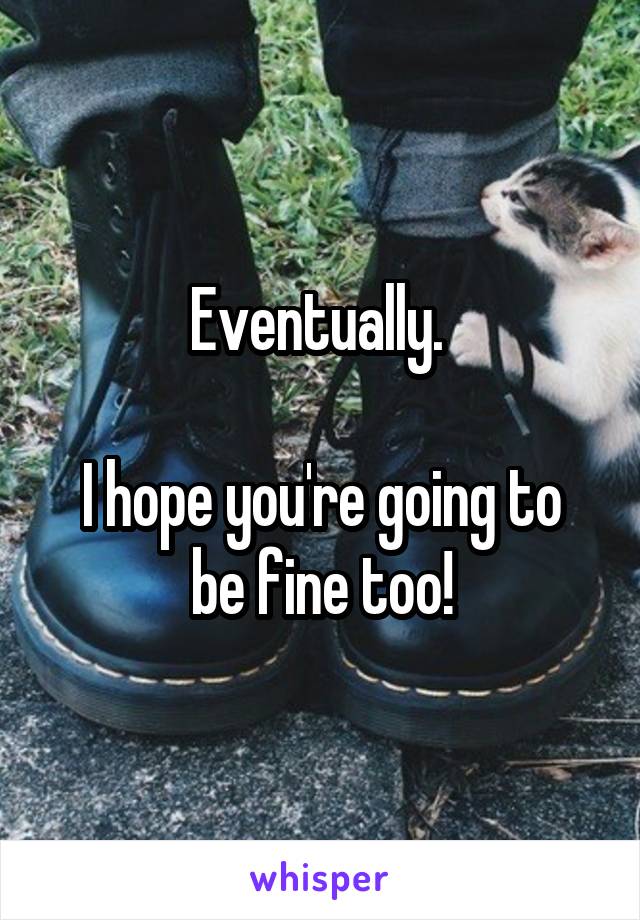 Eventually. 

I hope you're going to be fine too!