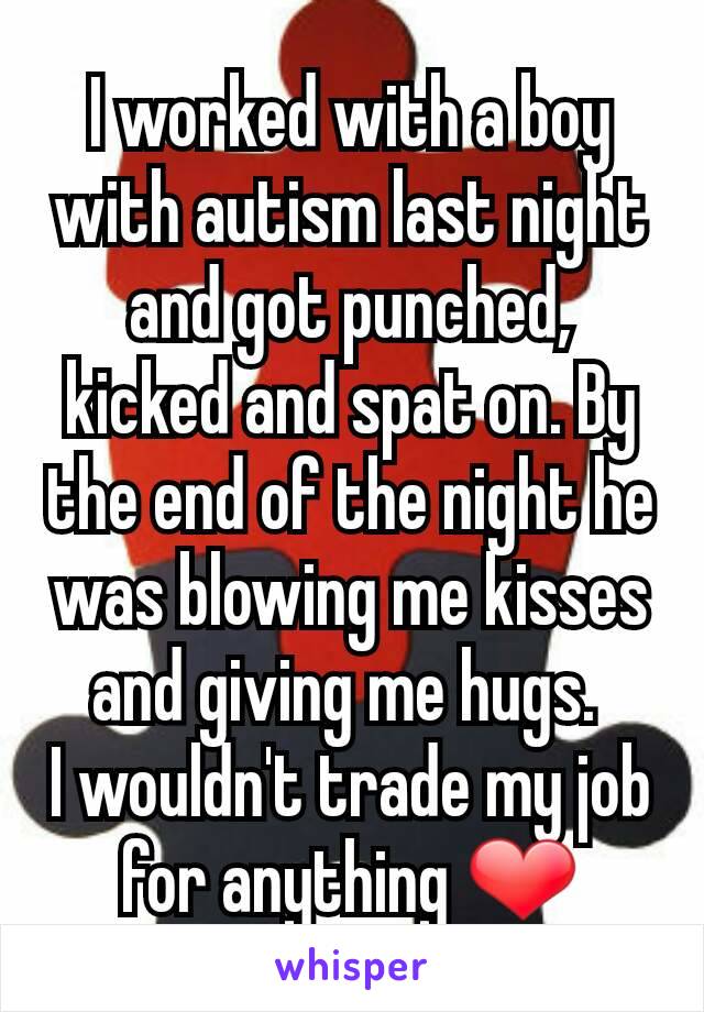 I worked with a boy with autism last night and got punched, kicked and spat on. By the end of the night he was blowing me kisses and giving me hugs. 
I wouldn't trade my job for anything ❤