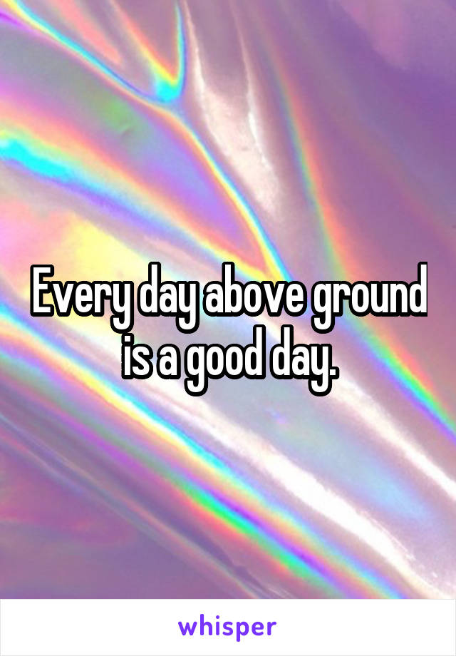 Every day above ground is a good day.