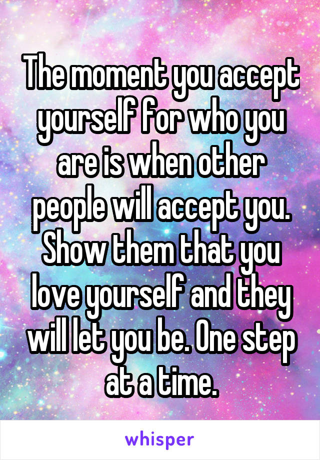 The moment you accept yourself for who you are is when other people will accept you. Show them that you love yourself and they will let you be. One step at a time.