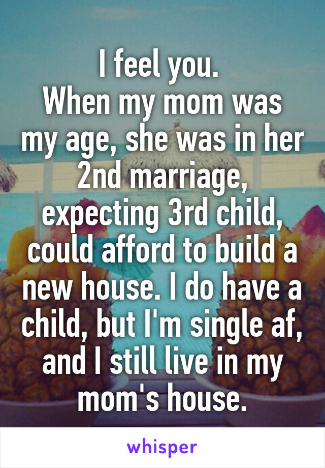 I feel you. 
When my mom was my age, she was in her 2nd marriage, expecting 3rd child, could afford to build a new house. I do have a child, but I'm single af, and I still live in my mom's house.