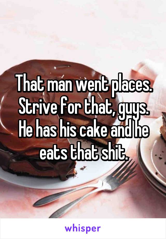 That man went places.
Strive for that, guys.
He has his cake and he eats that shit.