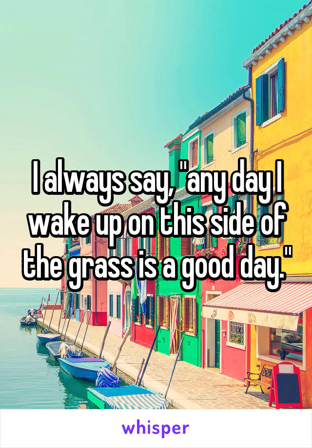 I always say, "any day I wake up on this side of the grass is a good day."