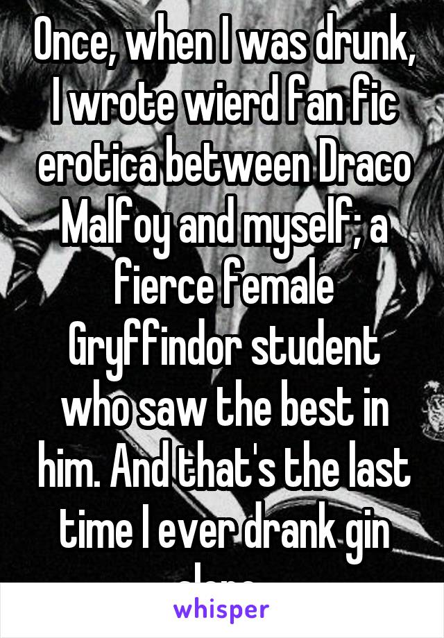 Once, when I was drunk, I wrote wierd fan fic erotica between Draco Malfoy and myself; a fierce female Gryffindor student who saw the best in him. And that's the last time I ever drank gin alone. 