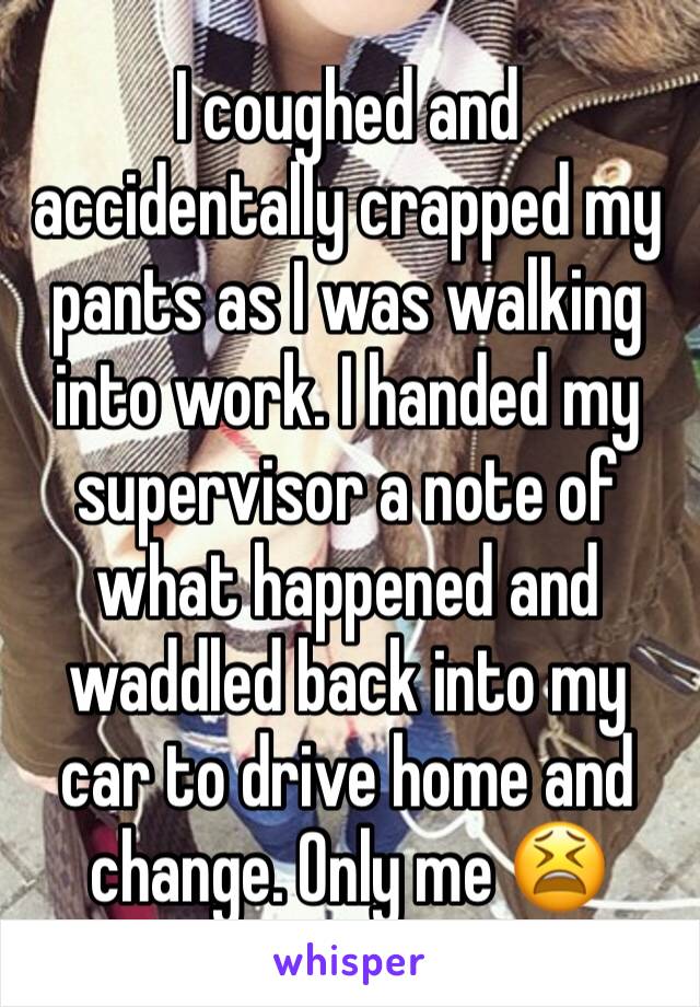 I coughed and accidentally crapped my pants as I was walking into work. I handed my supervisor a note of what happened and waddled back into my car to drive home and change. Only me 😫