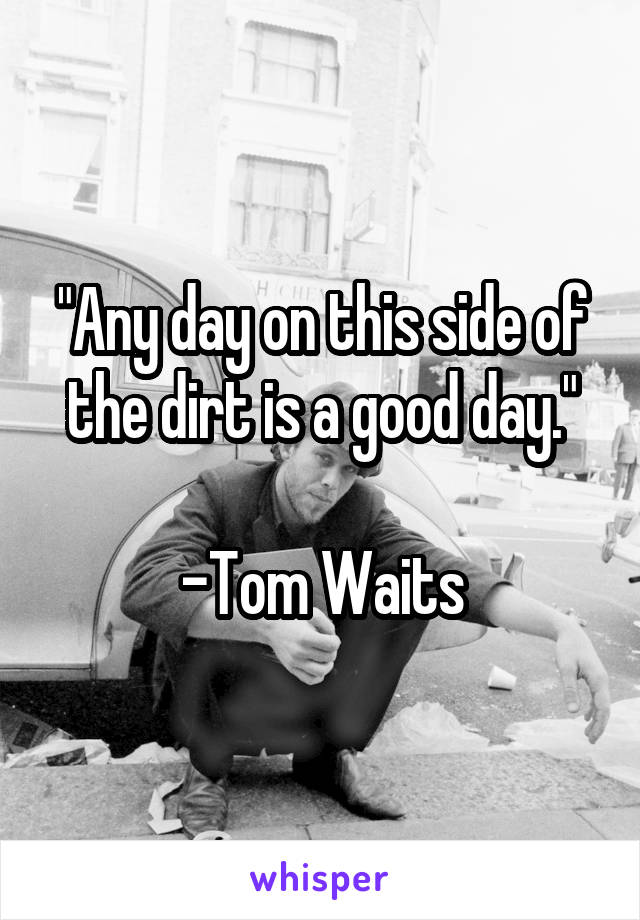 "Any day on this side of the dirt is a good day."

-Tom Waits