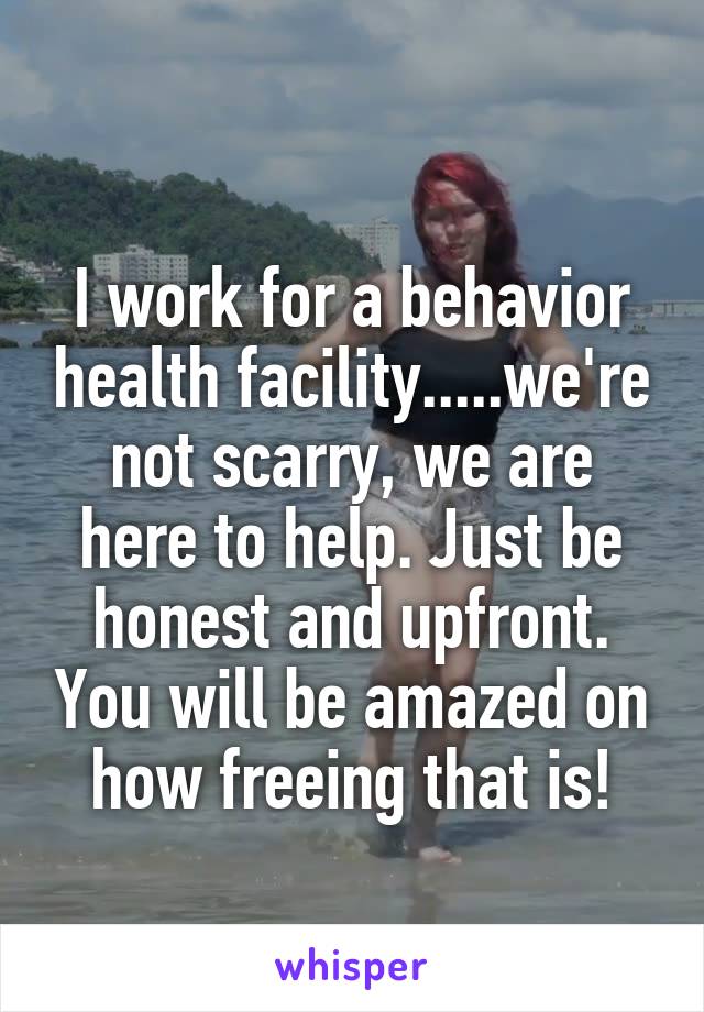 
I work for a behavior health facility.....we're not scarry, we are here to help. Just be honest and upfront. You will be amazed on how freeing that is!