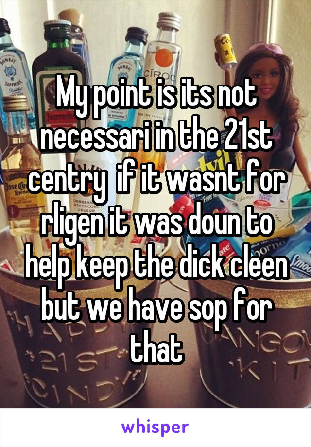 My point is its not necessari in the 21st centry  if it wasnt for rligen it was doun to help keep the dick cleen but we have sop for that