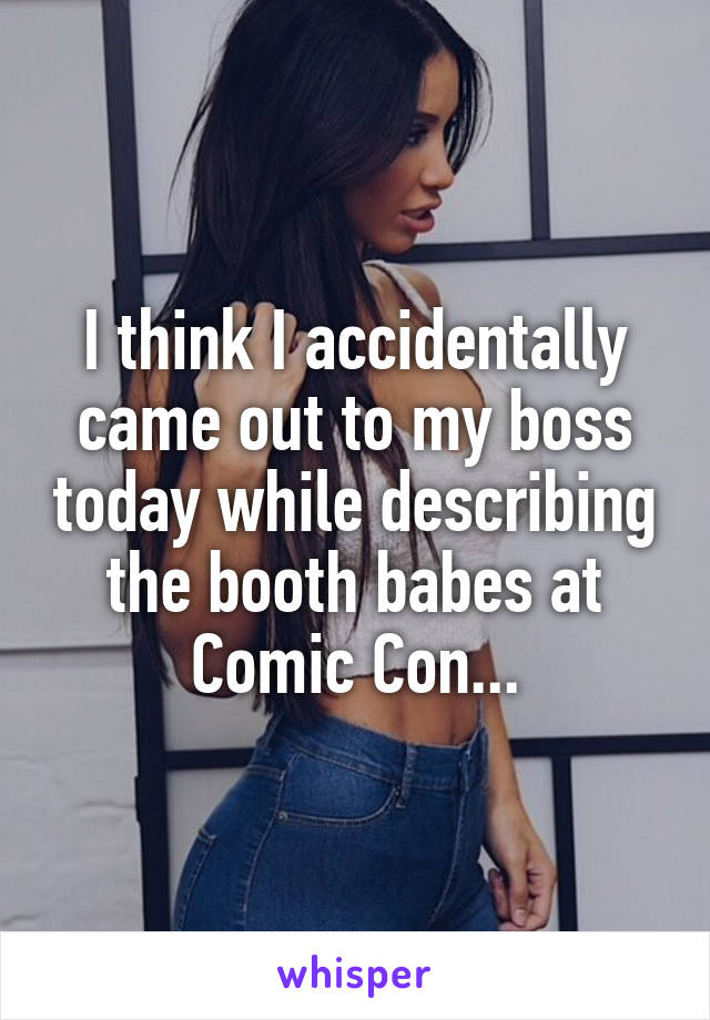 I think I accidentally came out to my boss today while describing the booth babes at Comic Con...