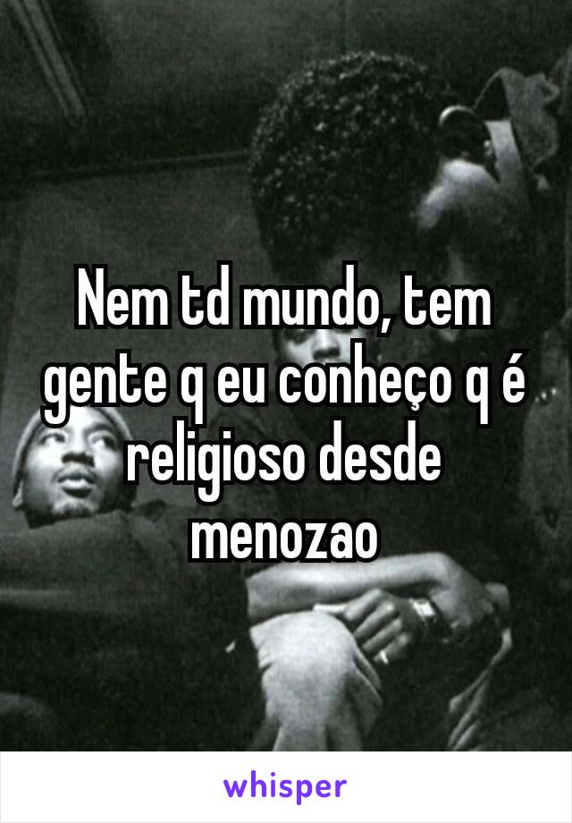 Nem td mundo, tem gente q eu conheço q é religioso desde menozao