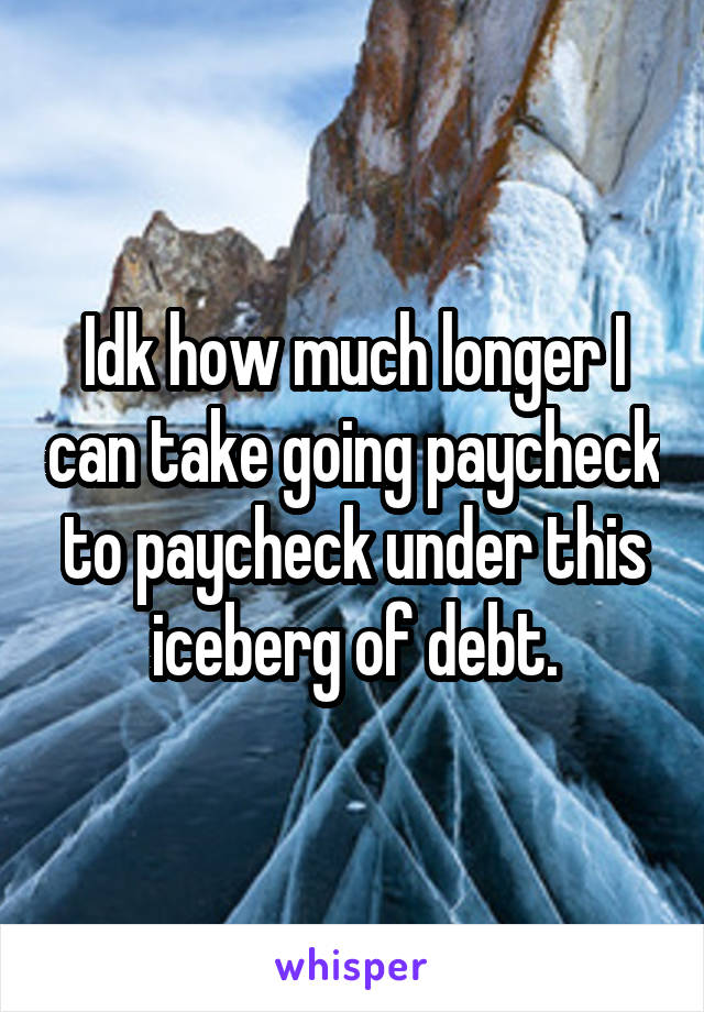 Idk how much longer I can take going paycheck to paycheck under this iceberg of debt.