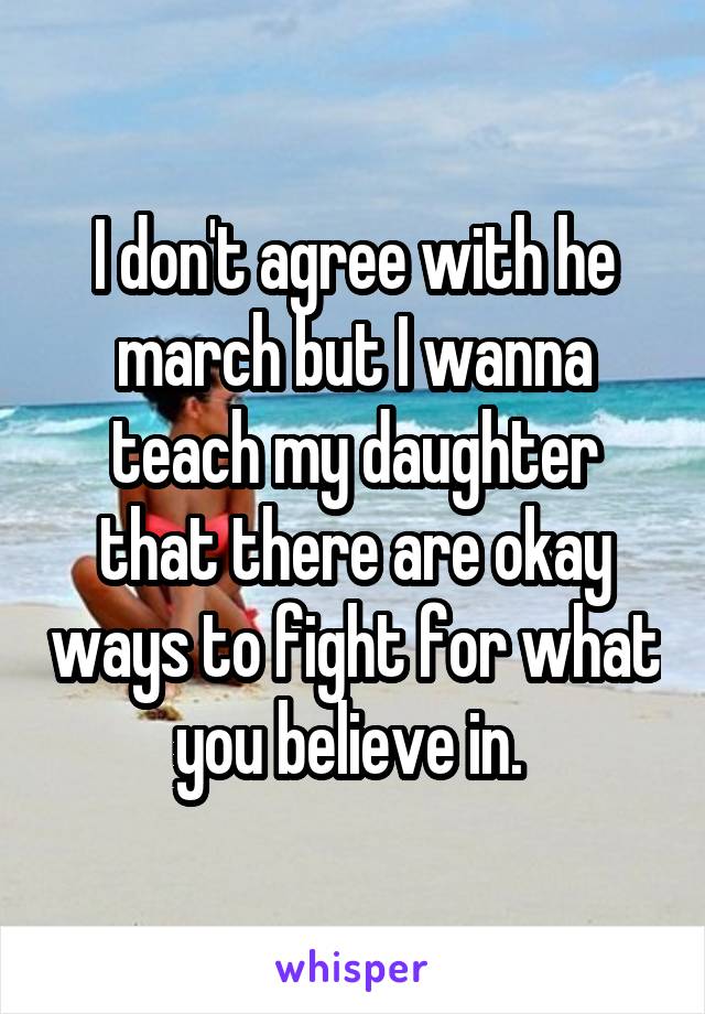 I don't agree with he march but I wanna teach my daughter that there are okay ways to fight for what you believe in. 