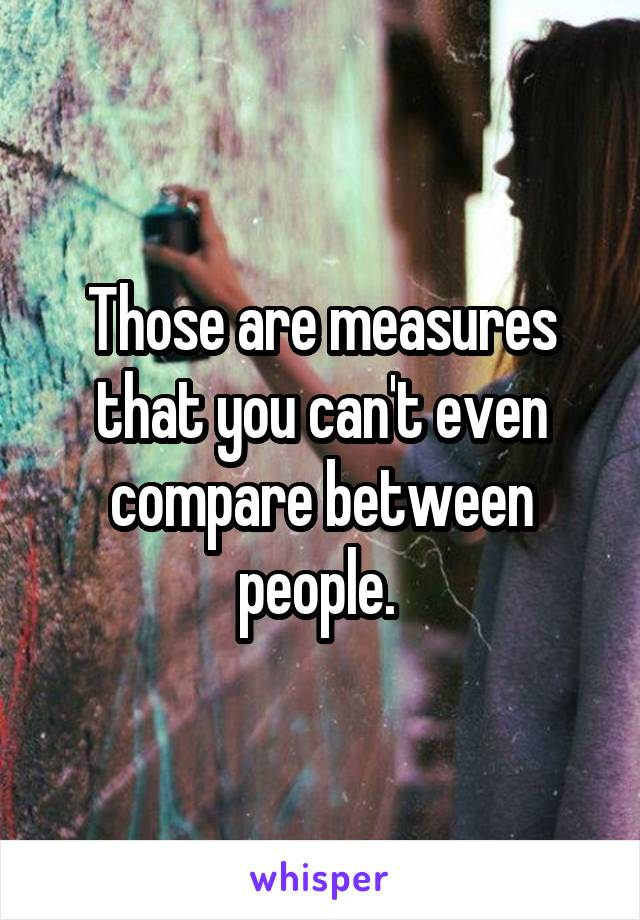 Those are measures that you can't even compare between people. 