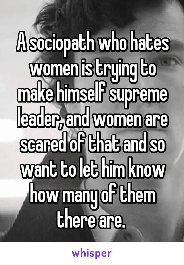 A sociopath who hates women is trying to make himself supreme leader, and women are scared of that and so want to let him know how many of them there are. 