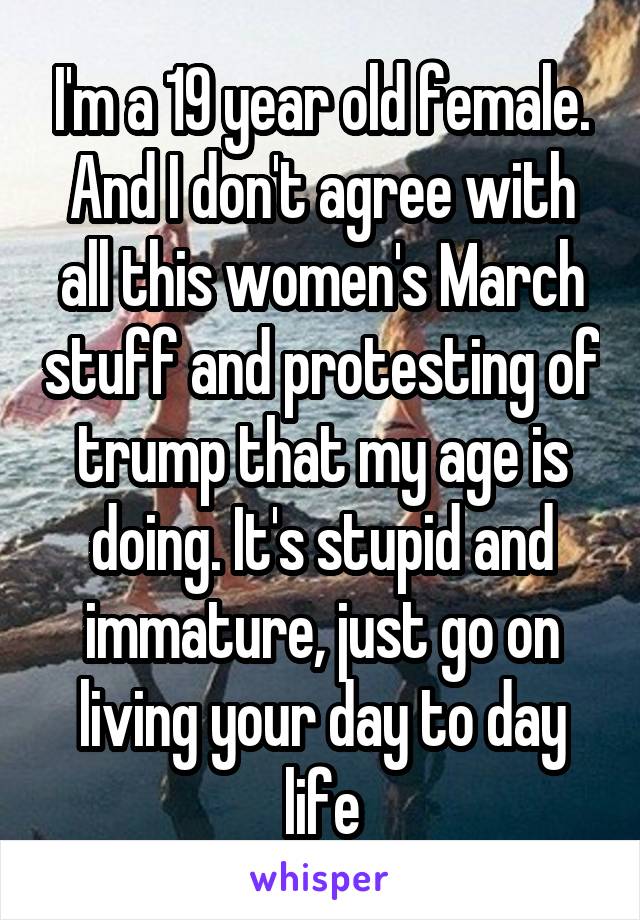 I'm a 19 year old female. And I don't agree with all this women's March stuff and protesting of trump that my age is doing. It's stupid and immature, just go on living your day to day life