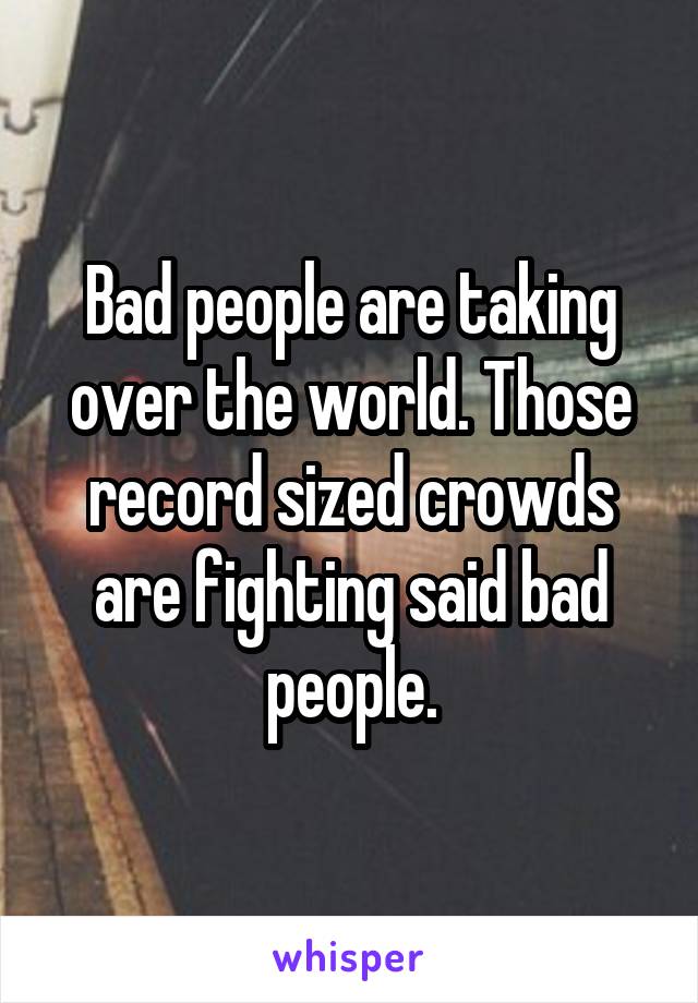 Bad people are taking over the world. Those record sized crowds are fighting said bad people.
