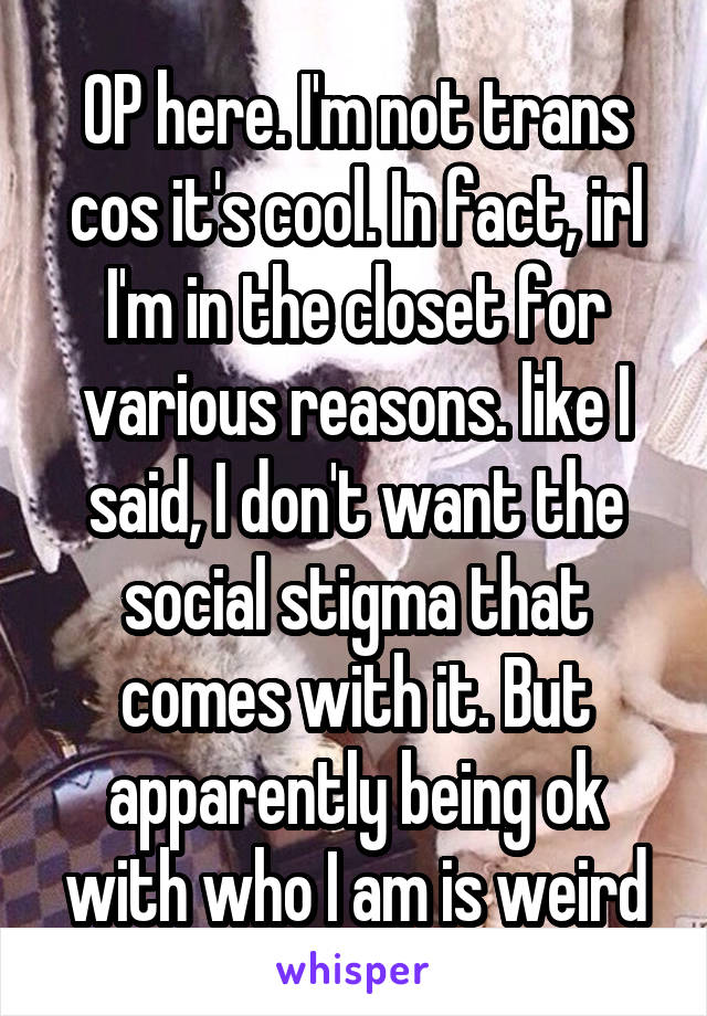 OP here. I'm not trans cos it's cool. In fact, irl I'm in the closet for various reasons. like I said, I don't want the social stigma that comes with it. But apparently being ok with who I am is weird