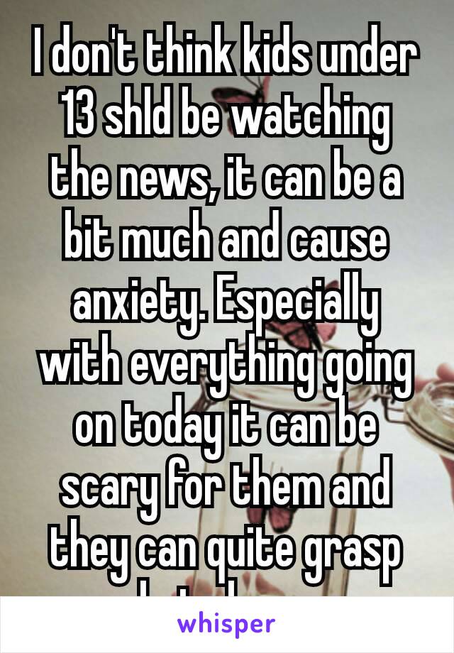 I don't think kids under 13 shld be watching the news, it can be a bit much and cause anxiety. Especially with everything going on today it can be scary for them and they can quite grasp whats​ happng