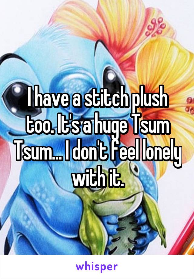 I have a stitch plush too. It's a huge Tsum Tsum... I don't feel lonely with it.