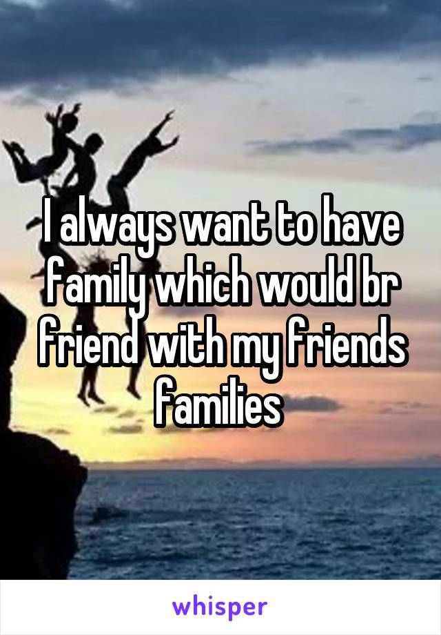 I always want to have family which would br friend with my friends families 